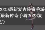 2023最新复古传奇手游(最新传奇手游2023复古)